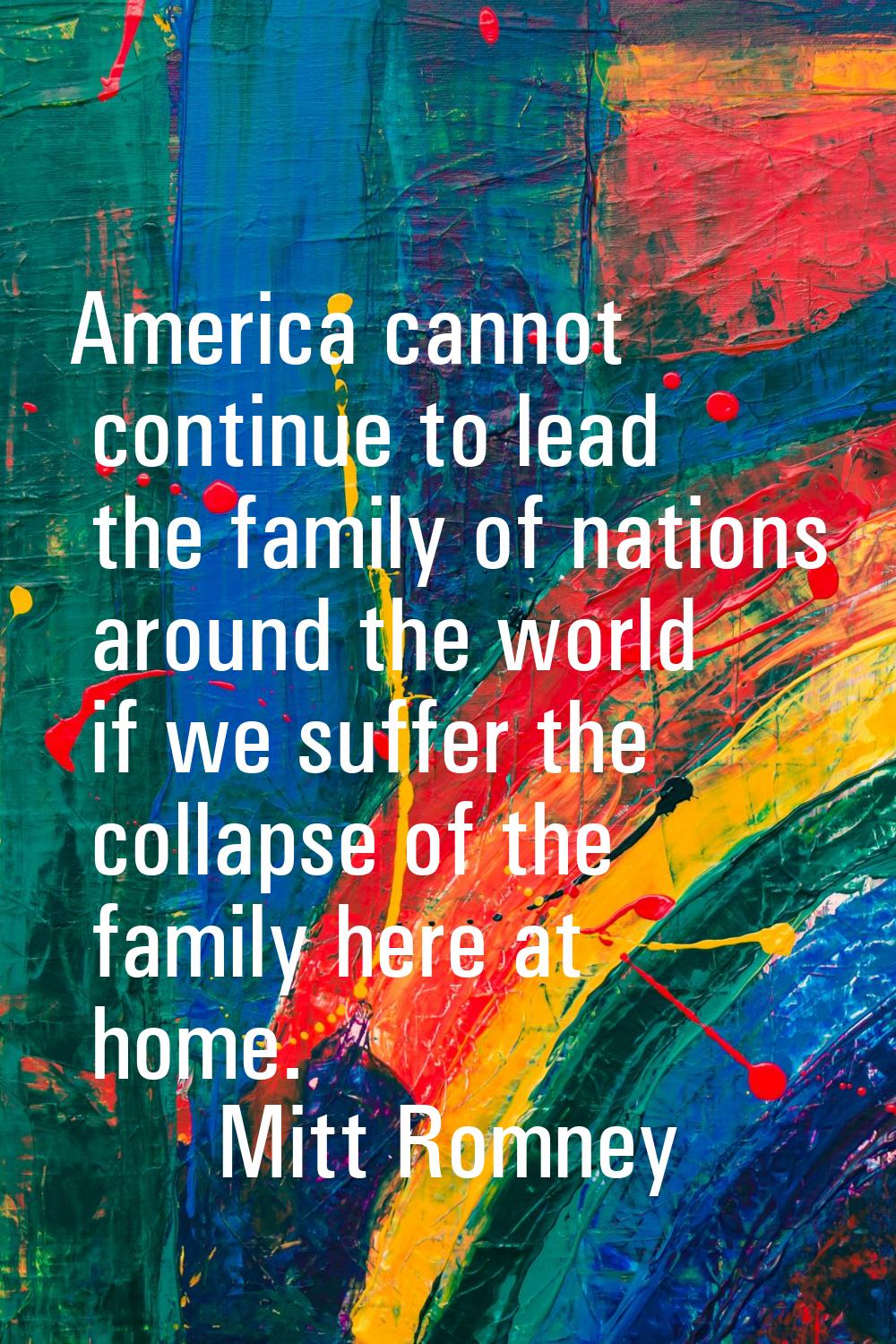 America cannot continue to lead the family of nations around the world if we suffer the collapse of
