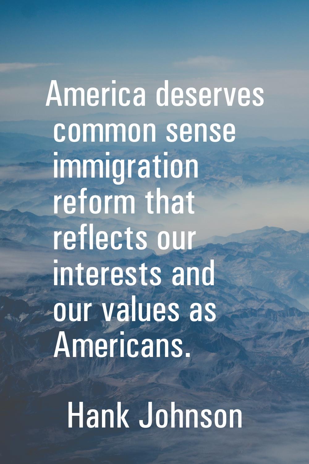 America deserves common sense immigration reform that reflects our interests and our values as Amer