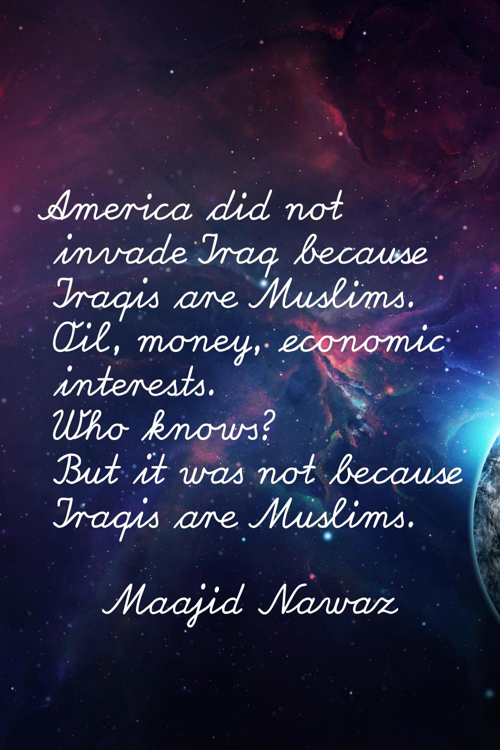 America did not invade Iraq because Iraqis are Muslims. Oil, money, economic interests. Who knows? 