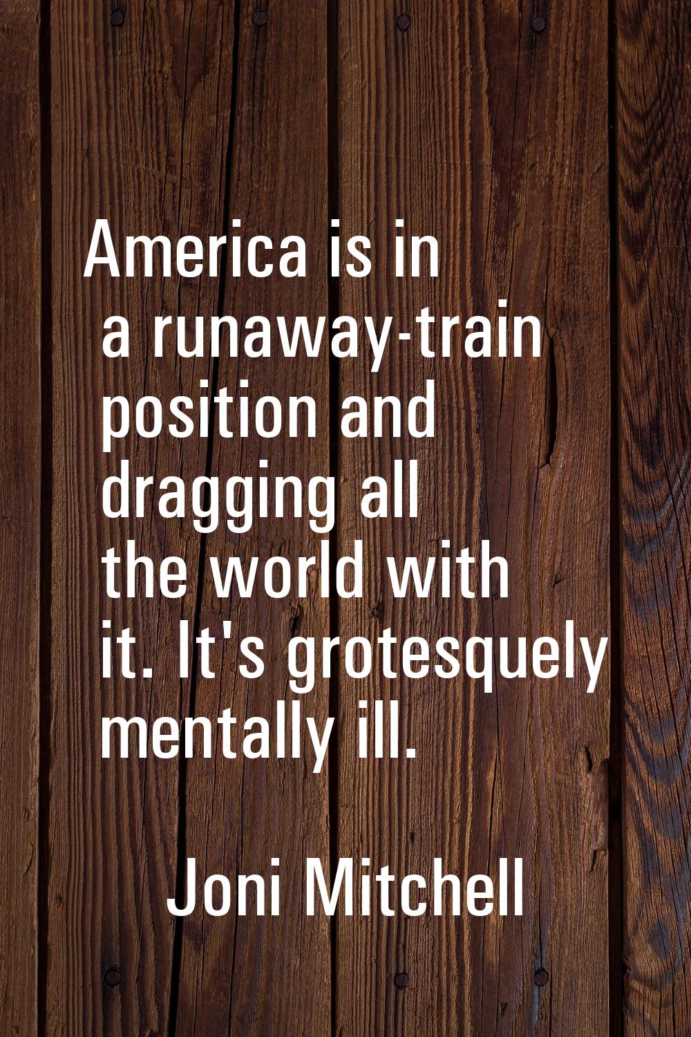 America is in a runaway-train position and dragging all the world with it. It's grotesquely mentall