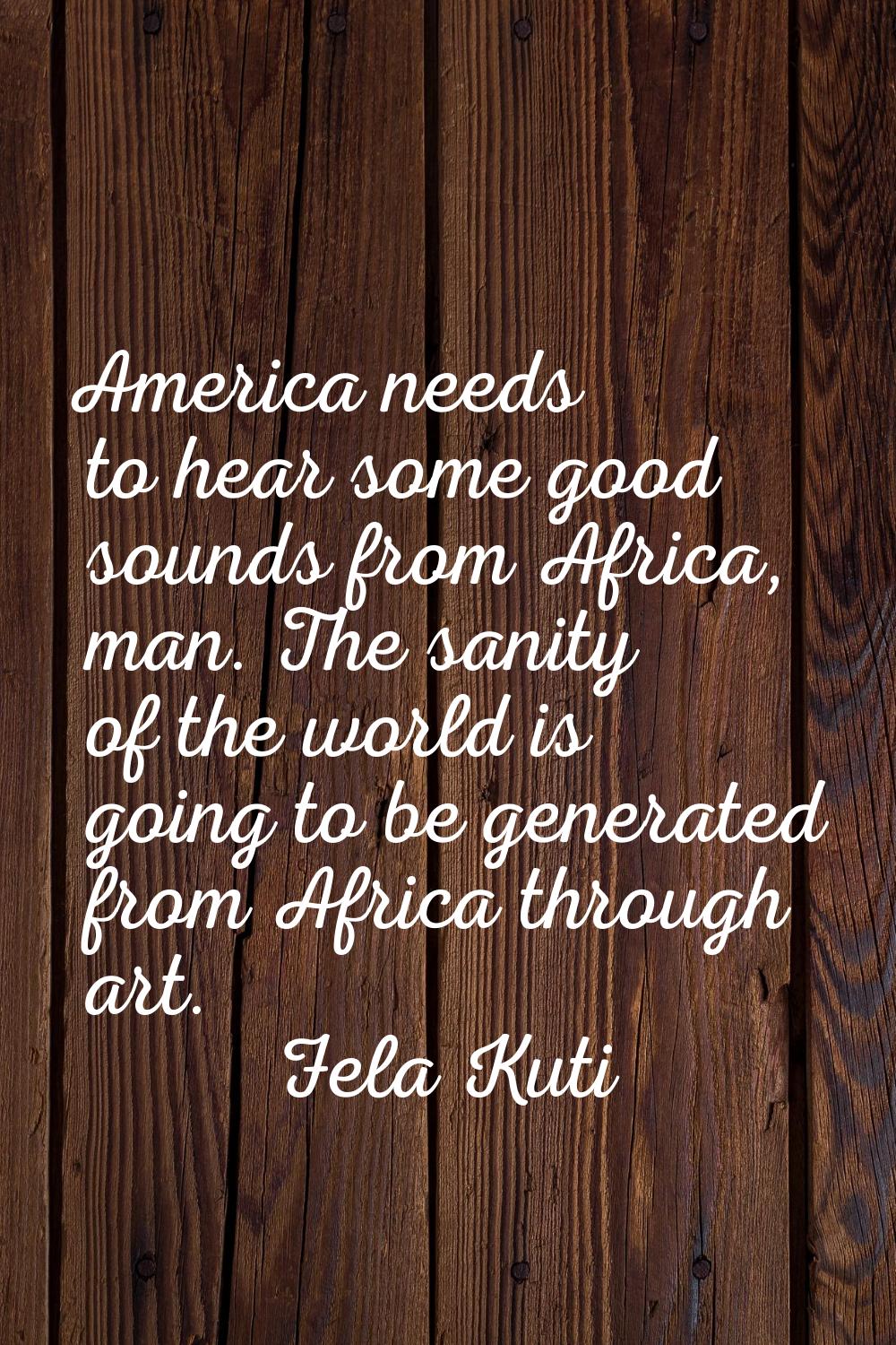 America needs to hear some good sounds from Africa, man. The sanity of the world is going to be gen