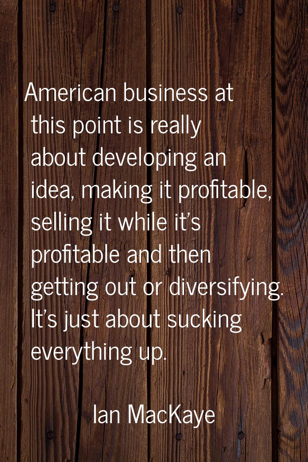 American business at this point is really about developing an idea, making it profitable, selling i