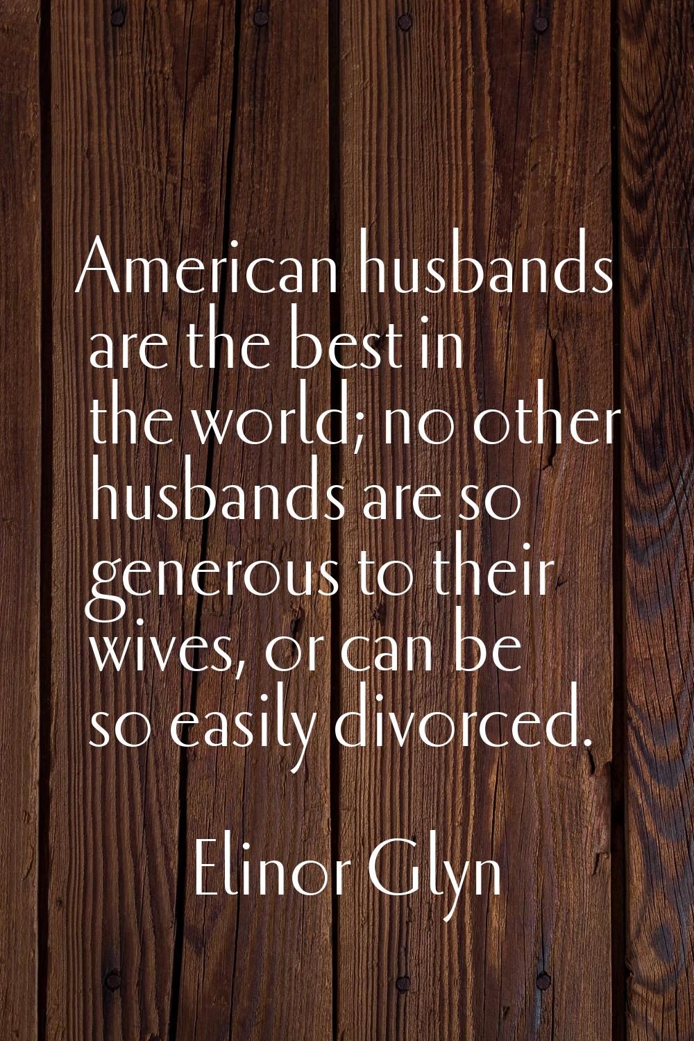 American husbands are the best in the world; no other husbands are so generous to their wives, or c
