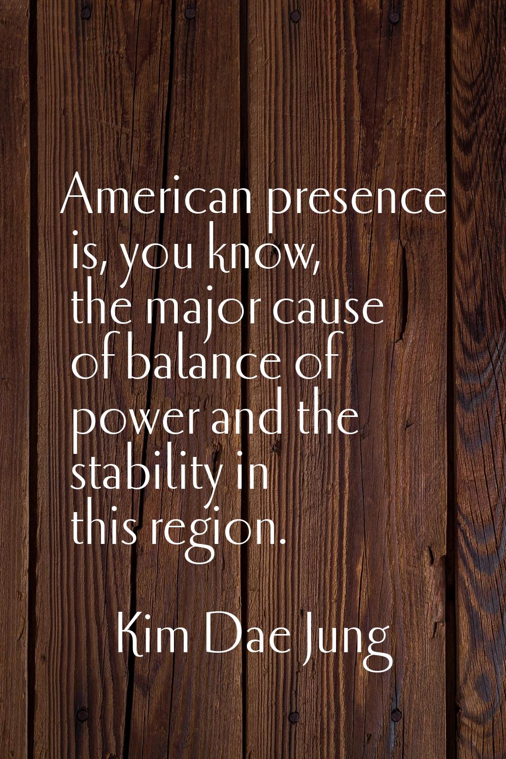 American presence is, you know, the major cause of balance of power and the stability in this regio