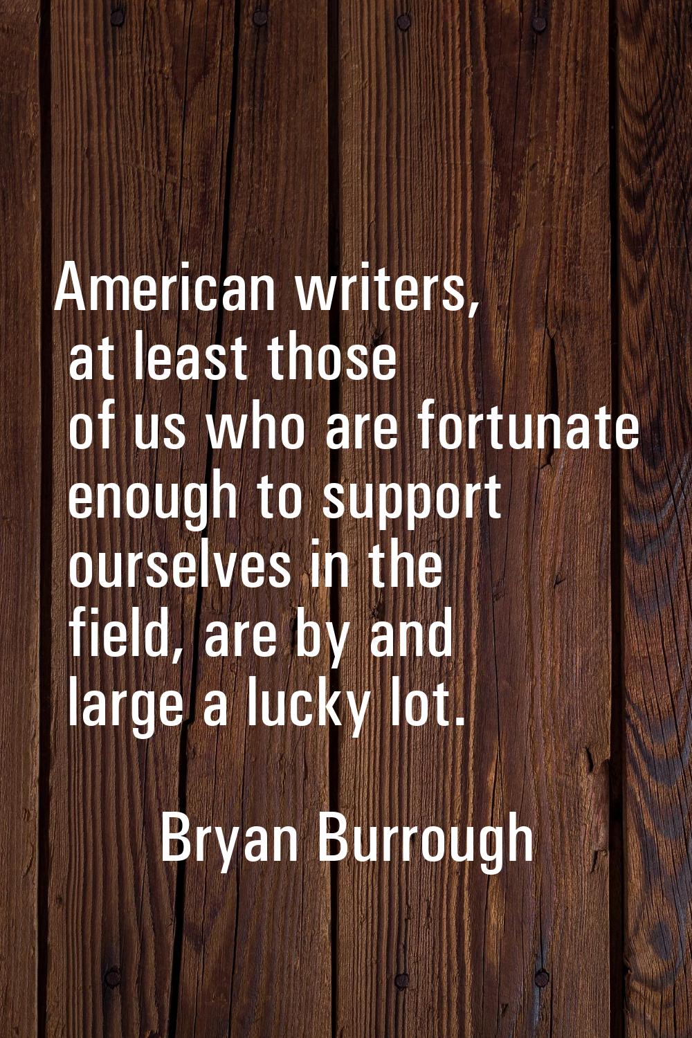 American writers, at least those of us who are fortunate enough to support ourselves in the field, 