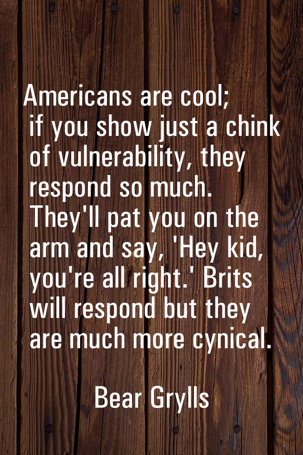 Americans are cool; if you show just a chink of vulnerability, they respond so much. They'll pat yo