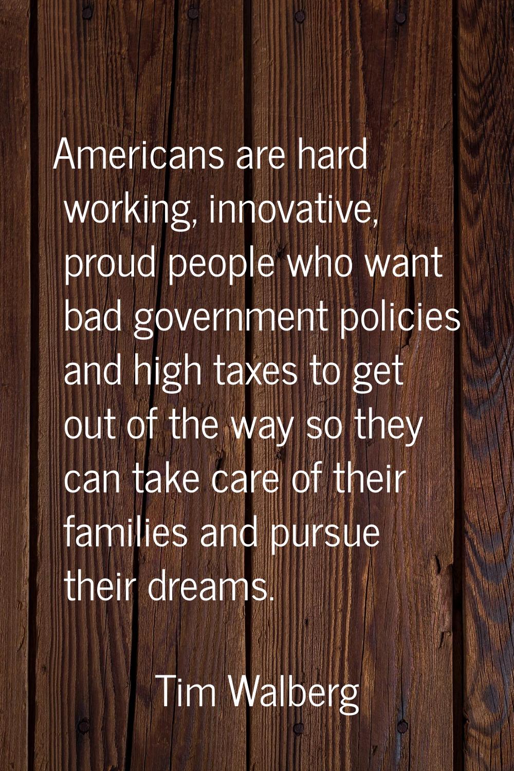 Americans are hard working, innovative, proud people who want bad government policies and high taxe