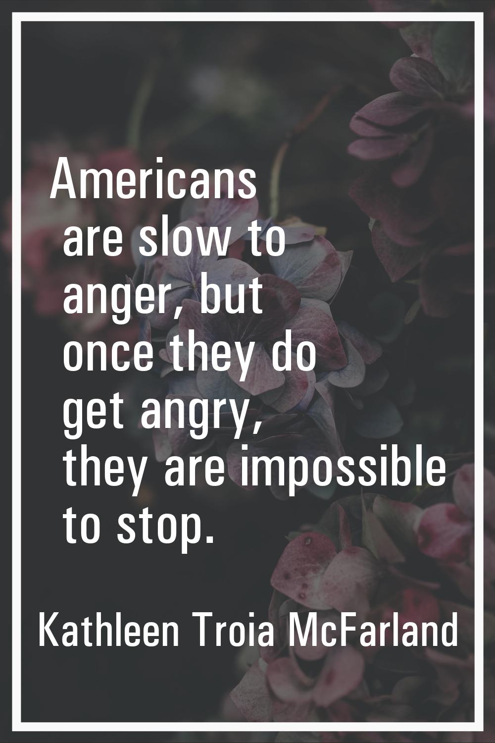 Americans are slow to anger, but once they do get angry, they are impossible to stop.