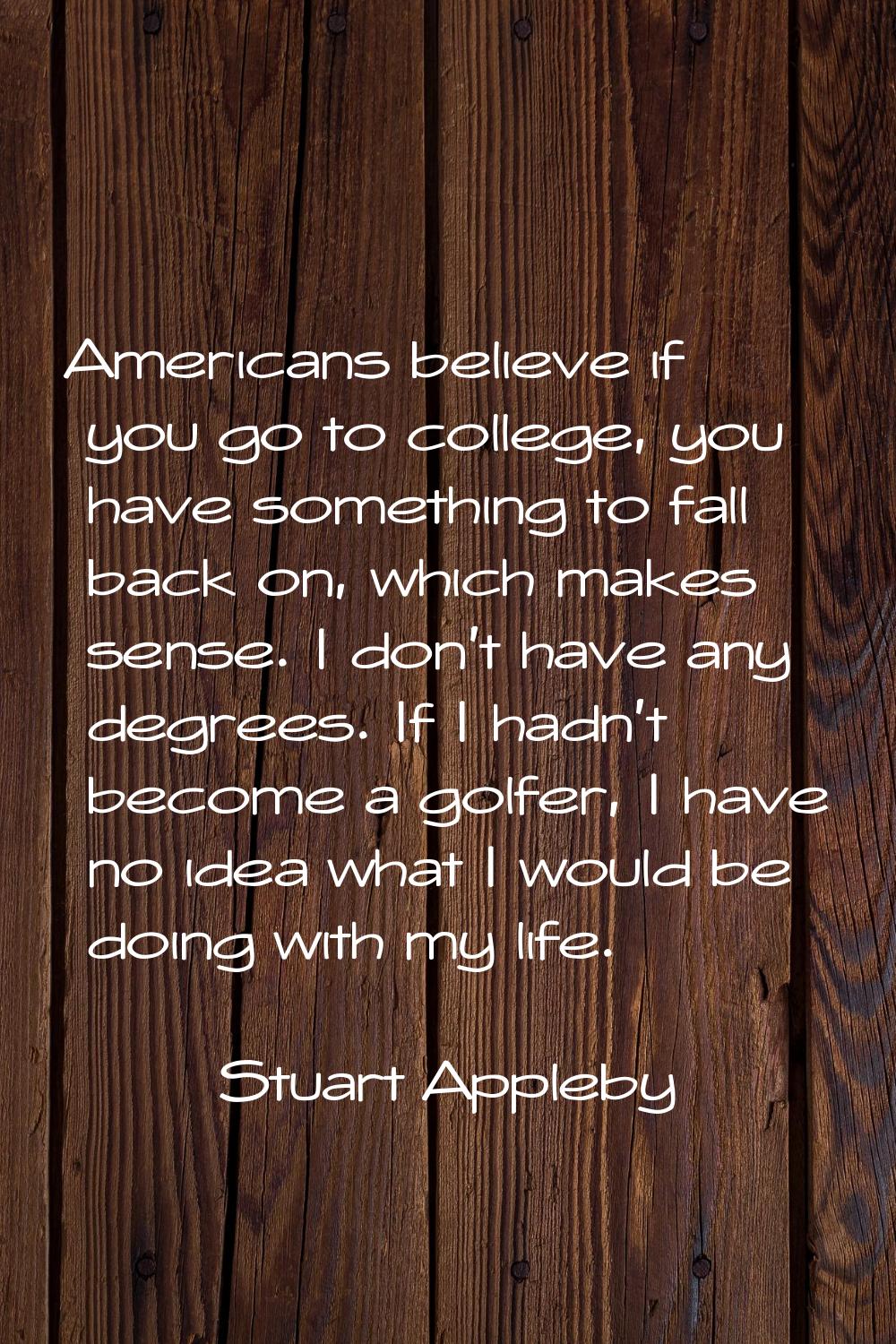 Americans believe if you go to college, you have something to fall back on, which makes sense. I do