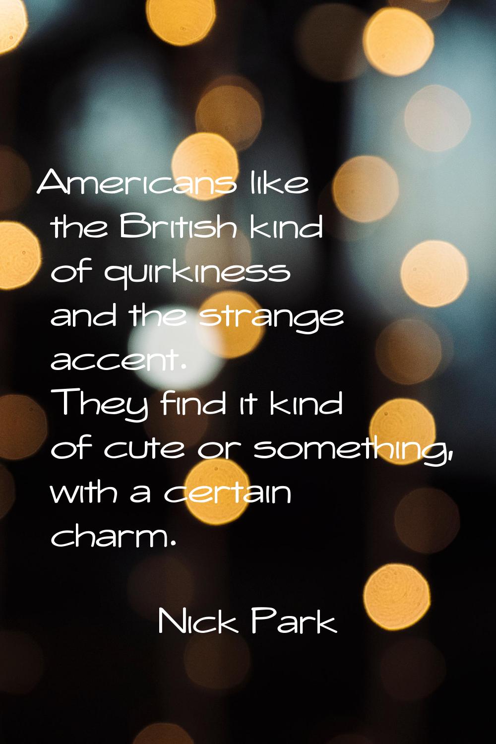 Americans like the British kind of quirkiness and the strange accent. They find it kind of cute or 
