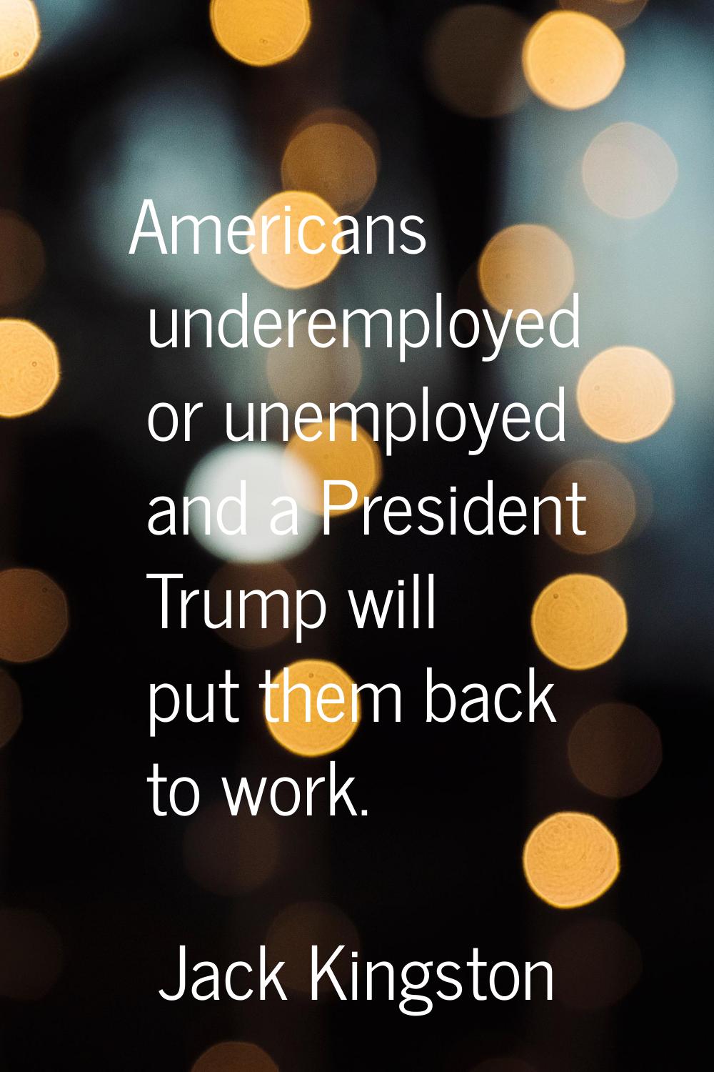 Americans underemployed or unemployed and a President Trump will put them back to work.