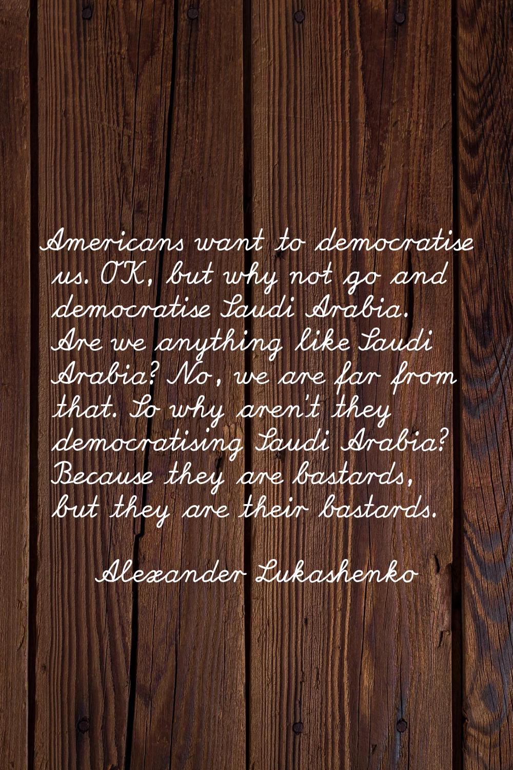 Americans want to democratise us. OK, but why not go and democratise Saudi Arabia. Are we anything 