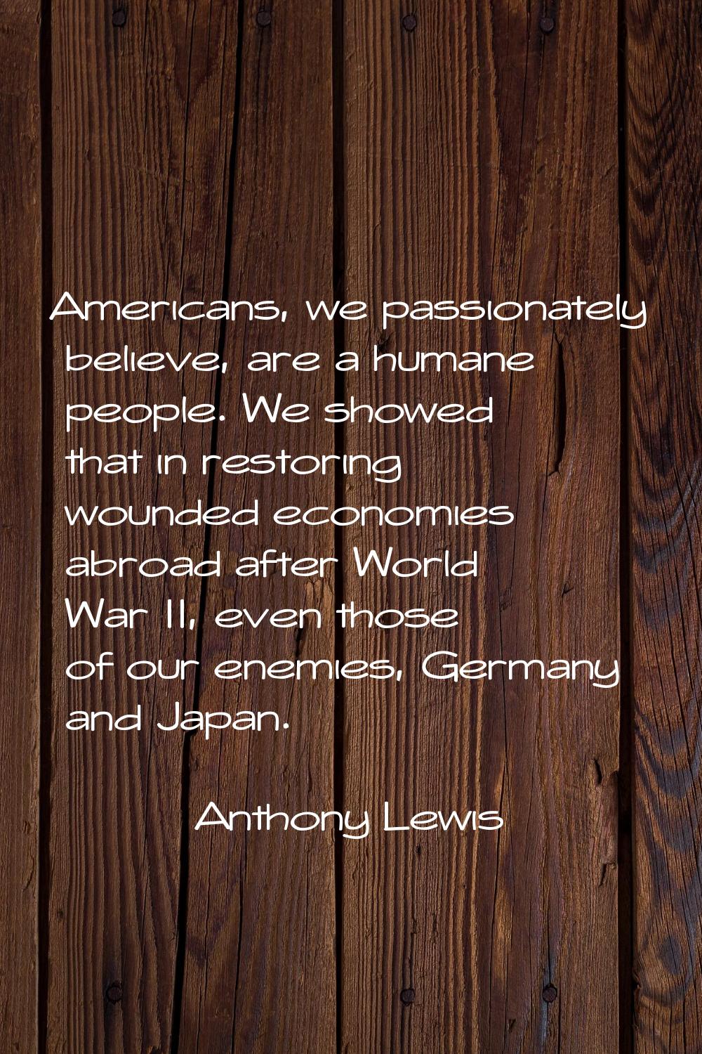 Americans, we passionately believe, are a humane people. We showed that in restoring wounded econom