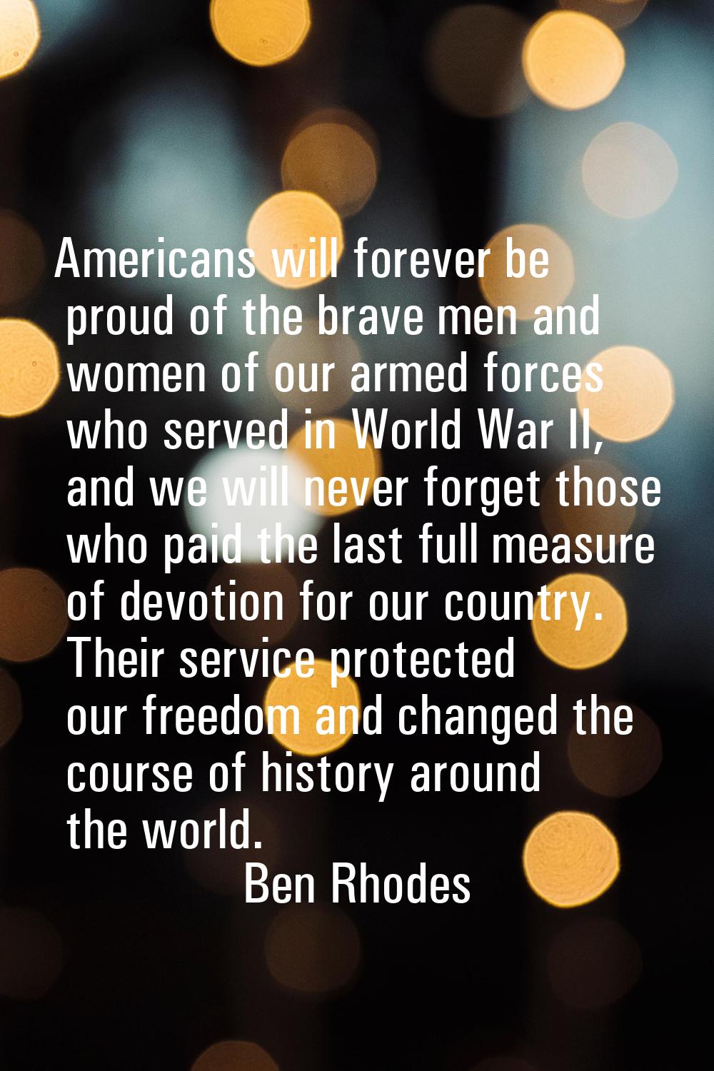 Americans will forever be proud of the brave men and women of our armed forces who served in World 