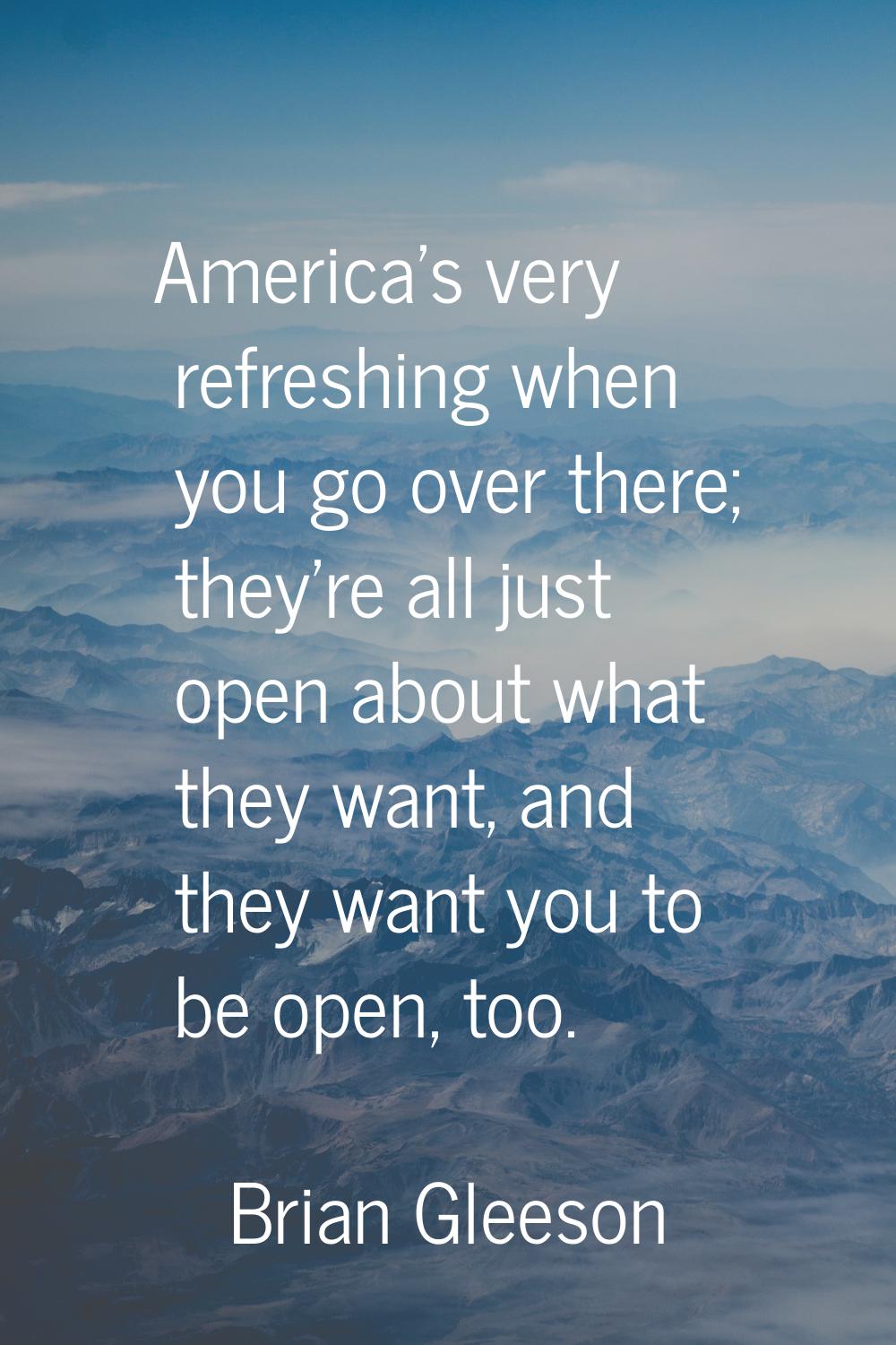 America's very refreshing when you go over there; they're all just open about what they want, and t