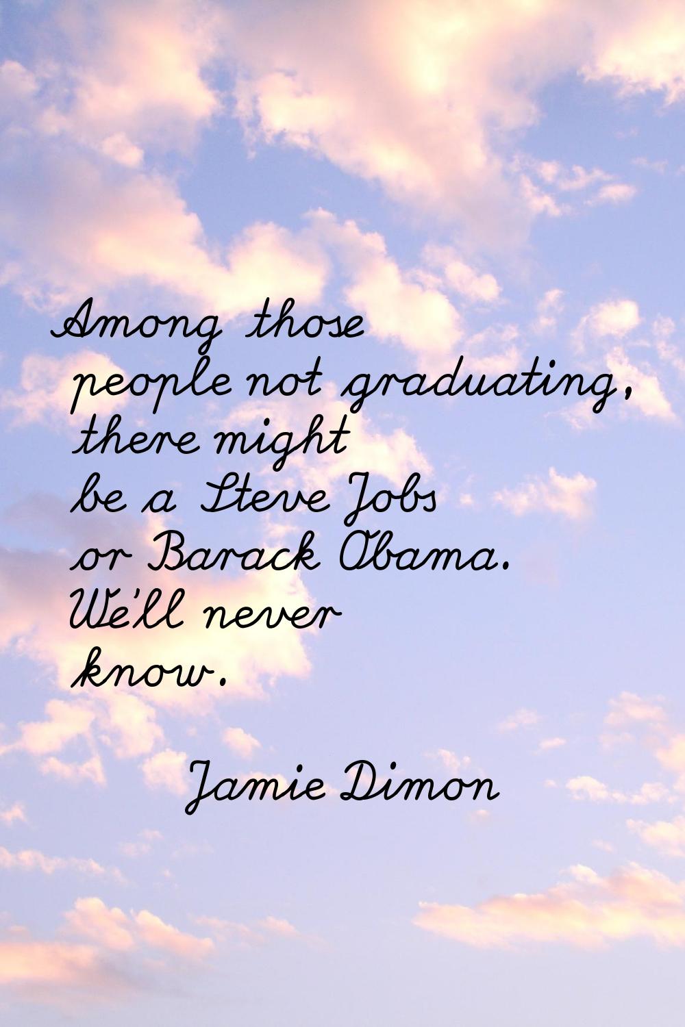Among those people not graduating, there might be a Steve Jobs or Barack Obama. We'll never know.