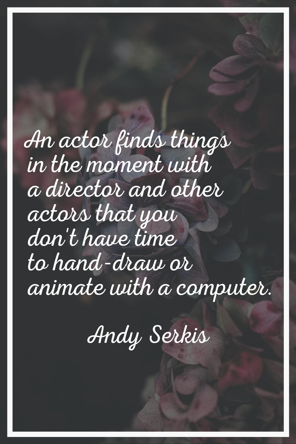 An actor finds things in the moment with a director and other actors that you don't have time to ha