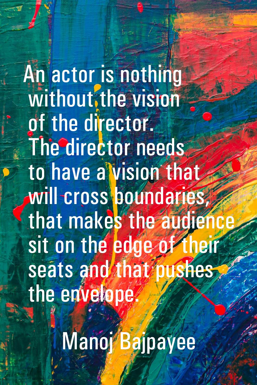 An actor is nothing without the vision of the director. The director needs to have a vision that wi