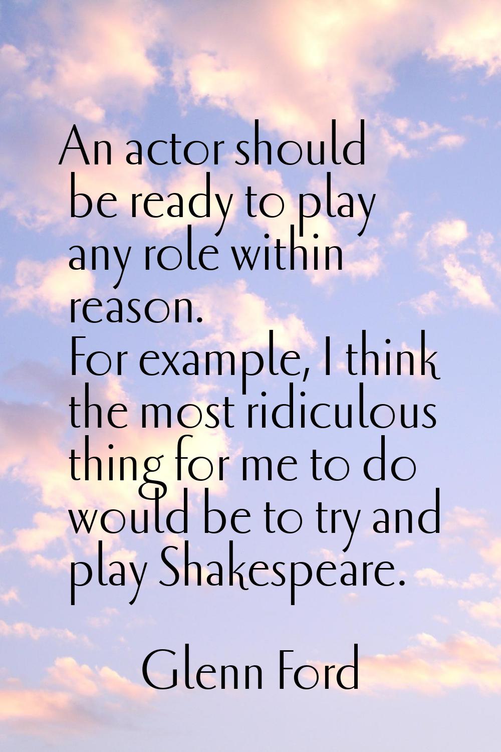 An actor should be ready to play any role within reason. For example, I think the most ridiculous t