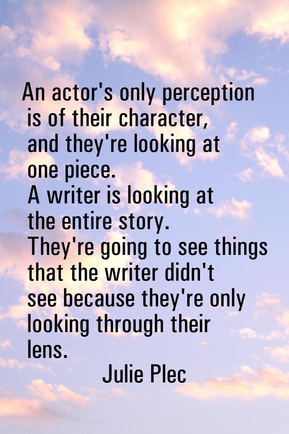 An actor's only perception is of their character, and they're looking at one piece. A writer is loo
