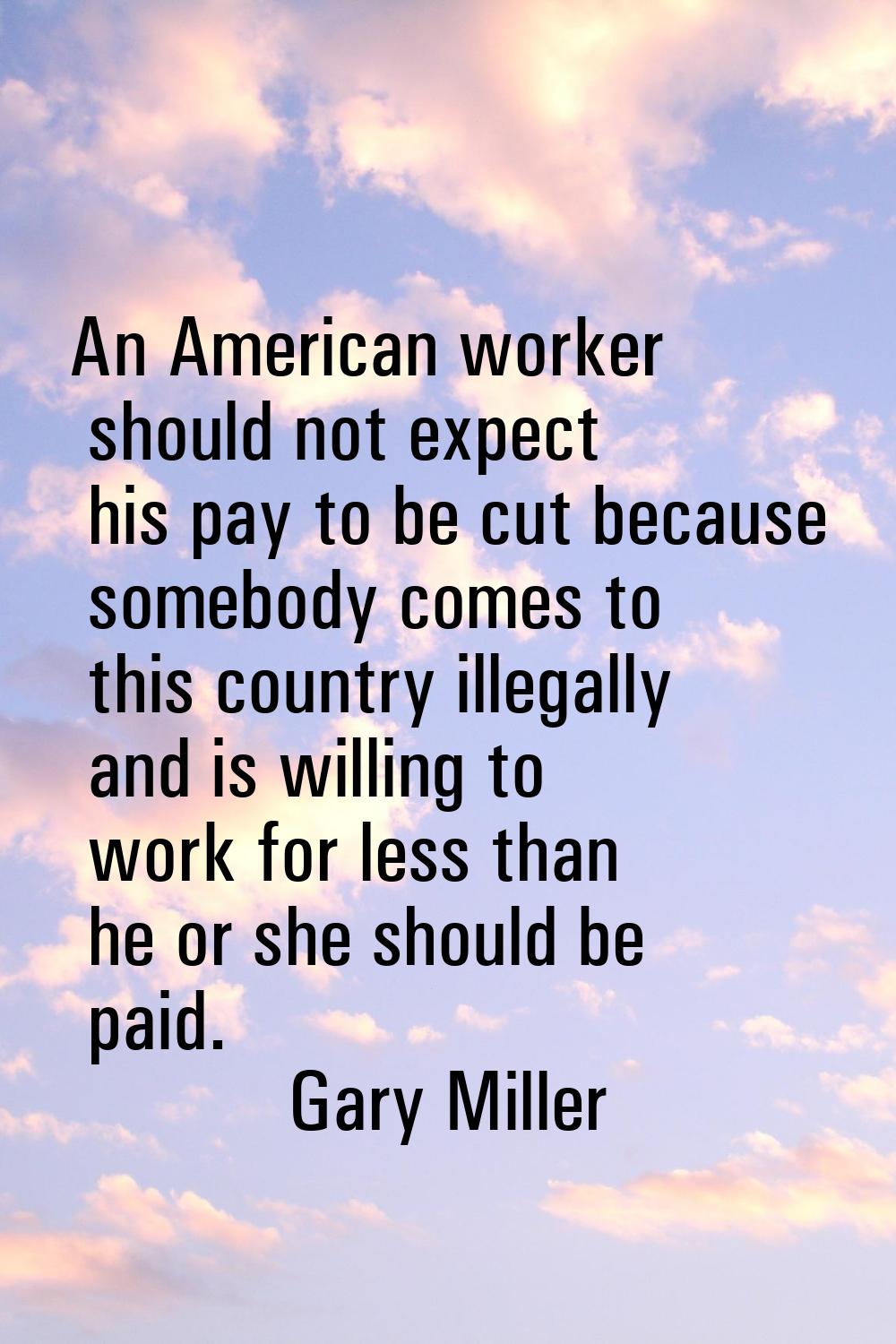 An American worker should not expect his pay to be cut because somebody comes to this country illeg