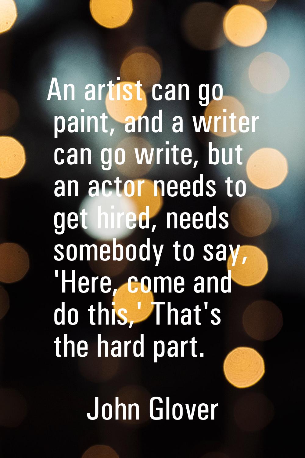 An artist can go paint, and a writer can go write, but an actor needs to get hired, needs somebody 