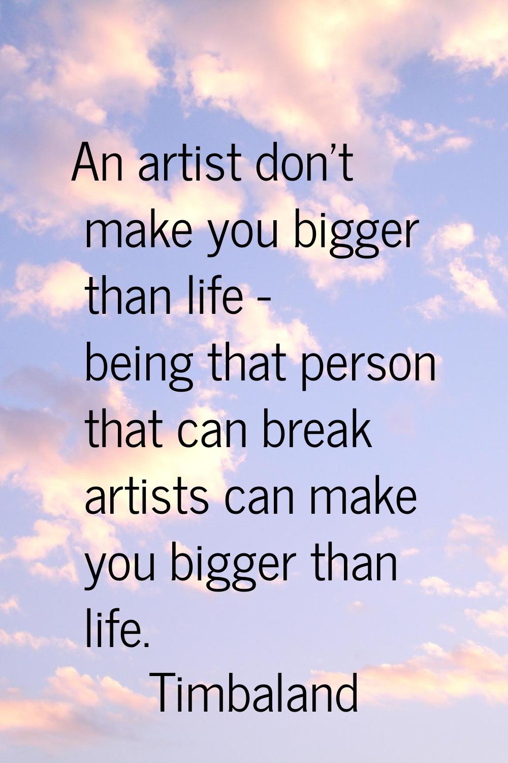 An artist don't make you bigger than life - being that person that can break artists can make you b