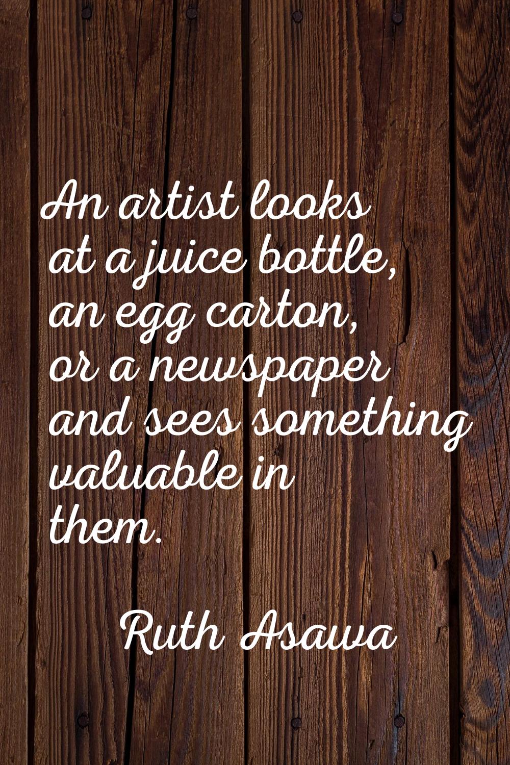 An artist looks at a juice bottle, an egg carton, or a newspaper and sees something valuable in the