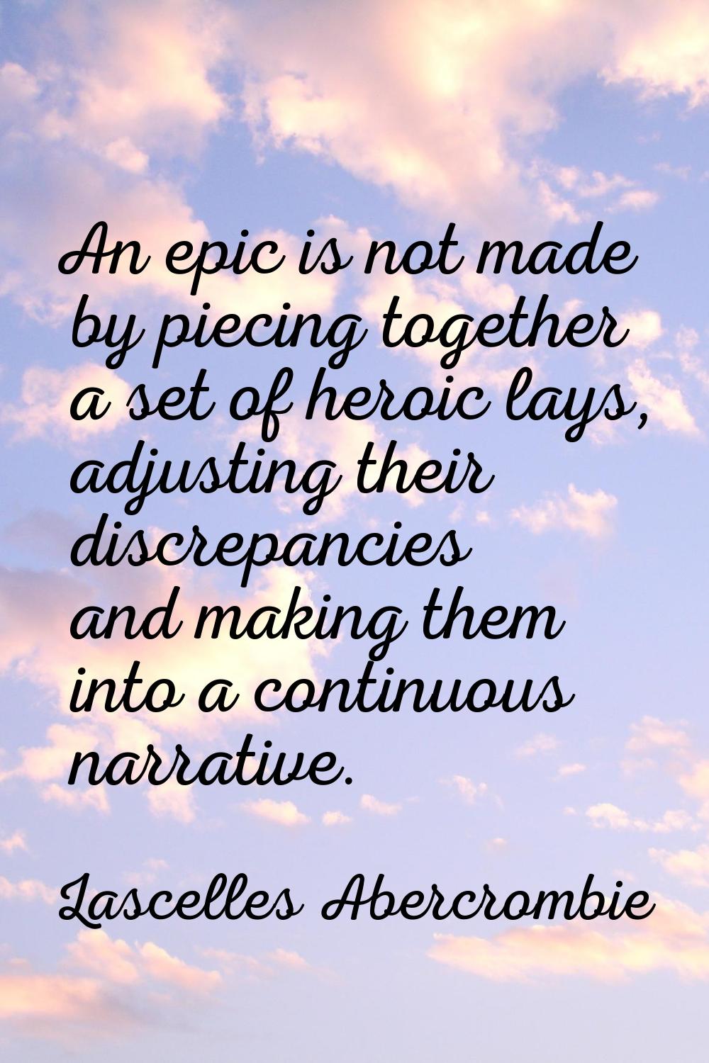 An epic is not made by piecing together a set of heroic lays, adjusting their discrepancies and mak