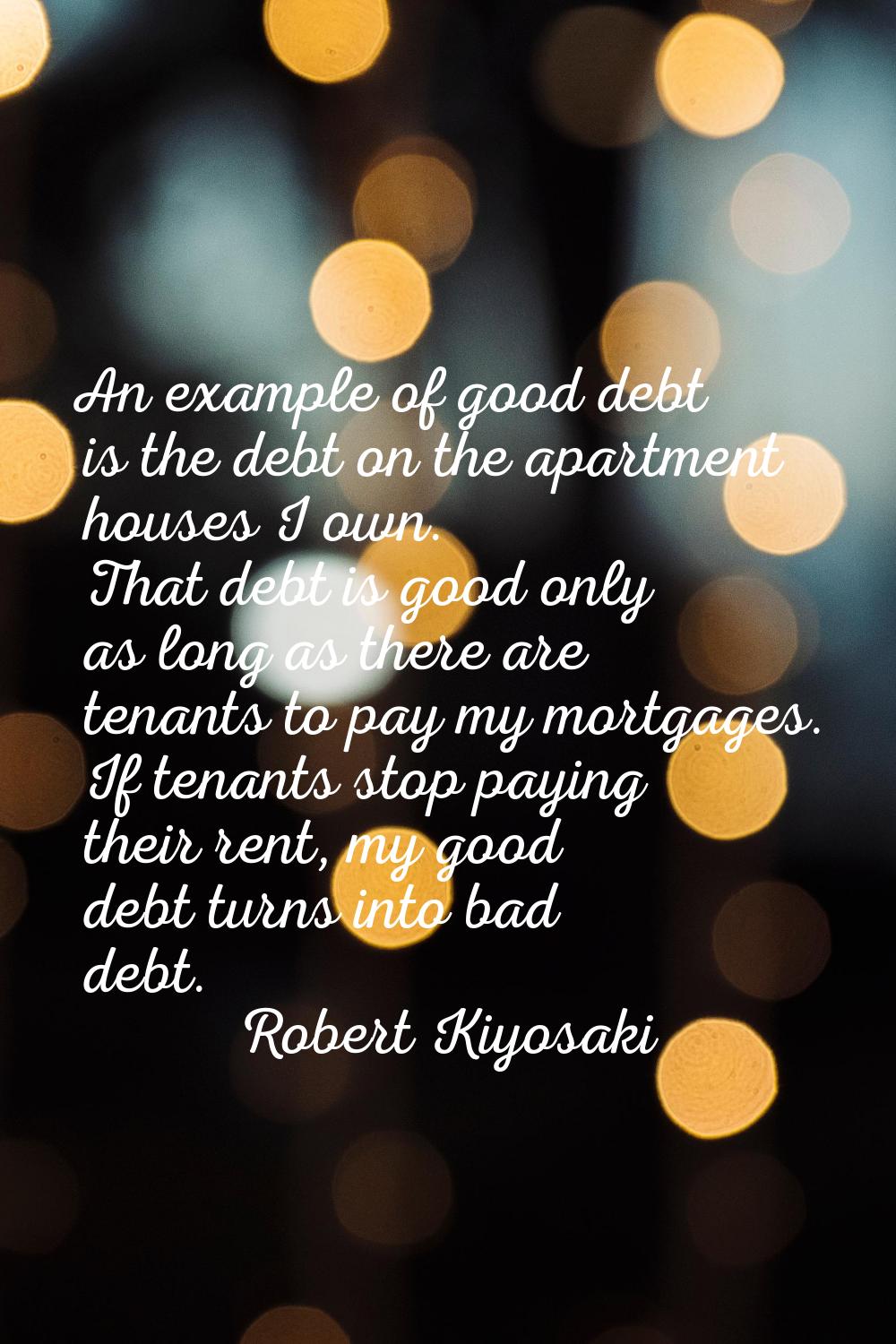 An example of good debt is the debt on the apartment houses I own. That debt is good only as long a