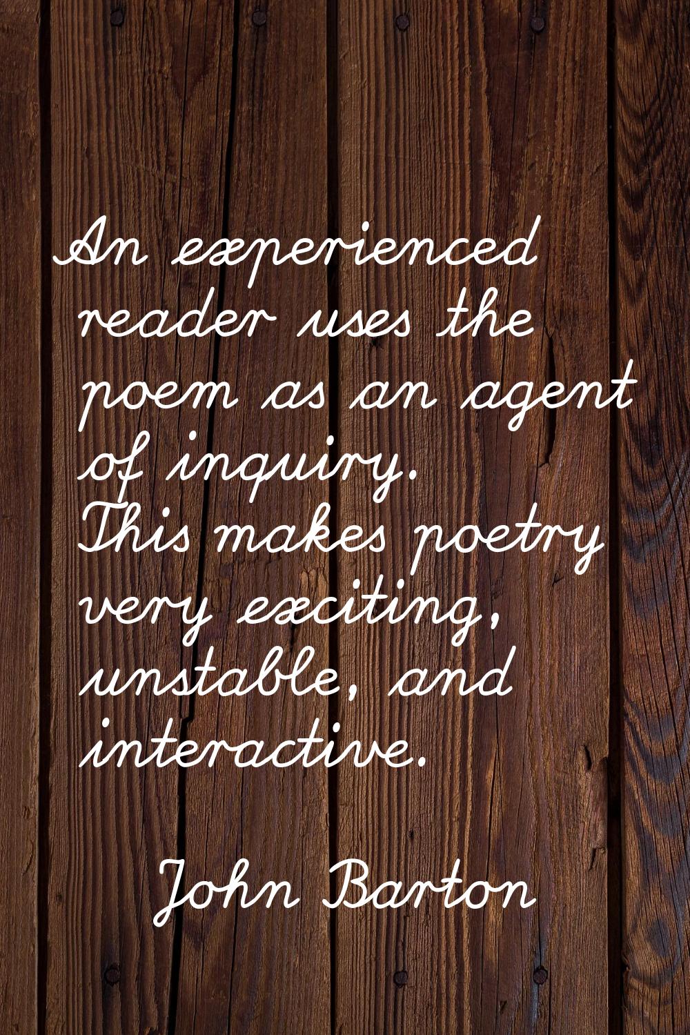 An experienced reader uses the poem as an agent of inquiry. This makes poetry very exciting, unstab