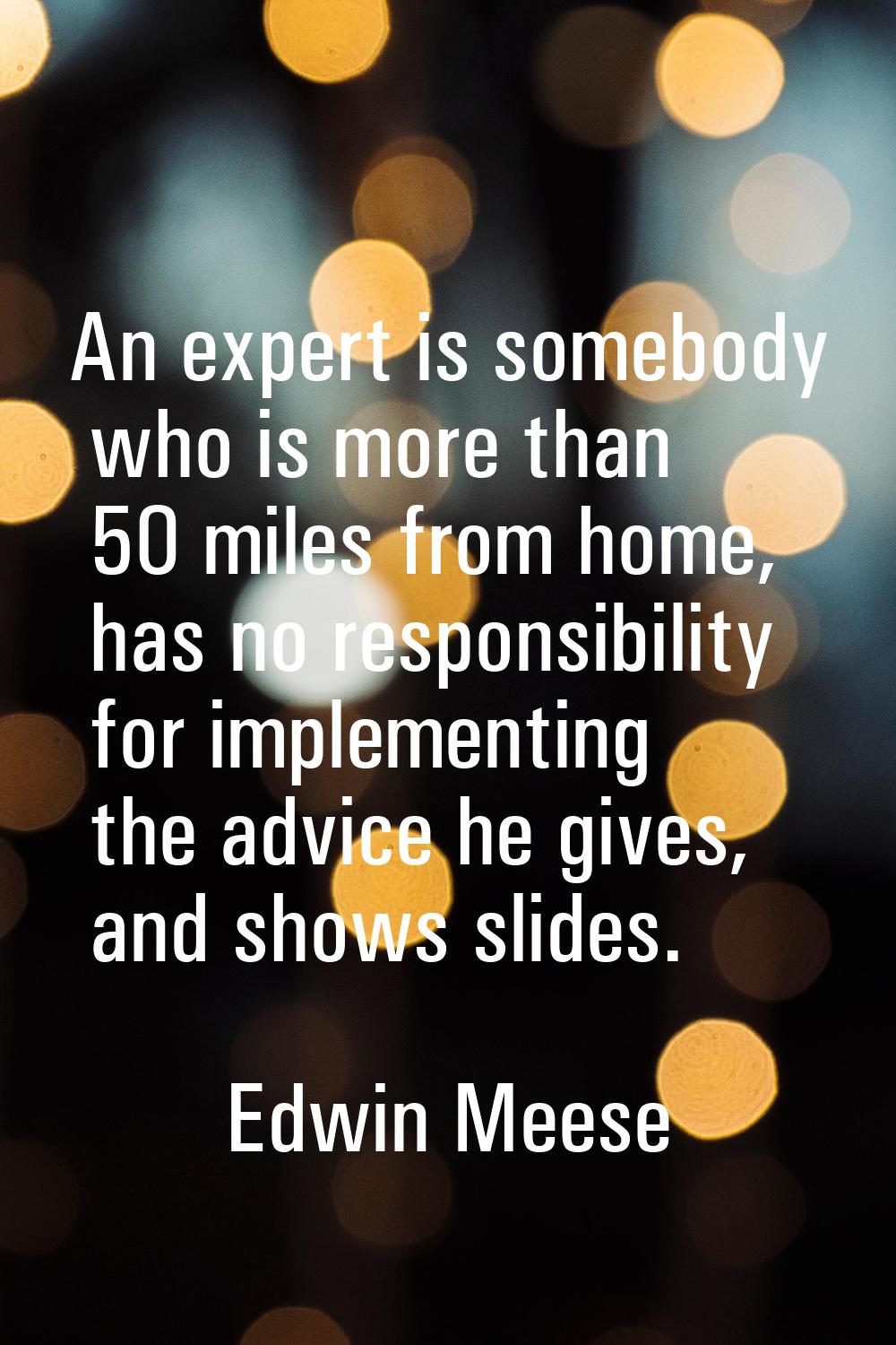 An expert is somebody who is more than 50 miles from home, has no responsibility for implementing t