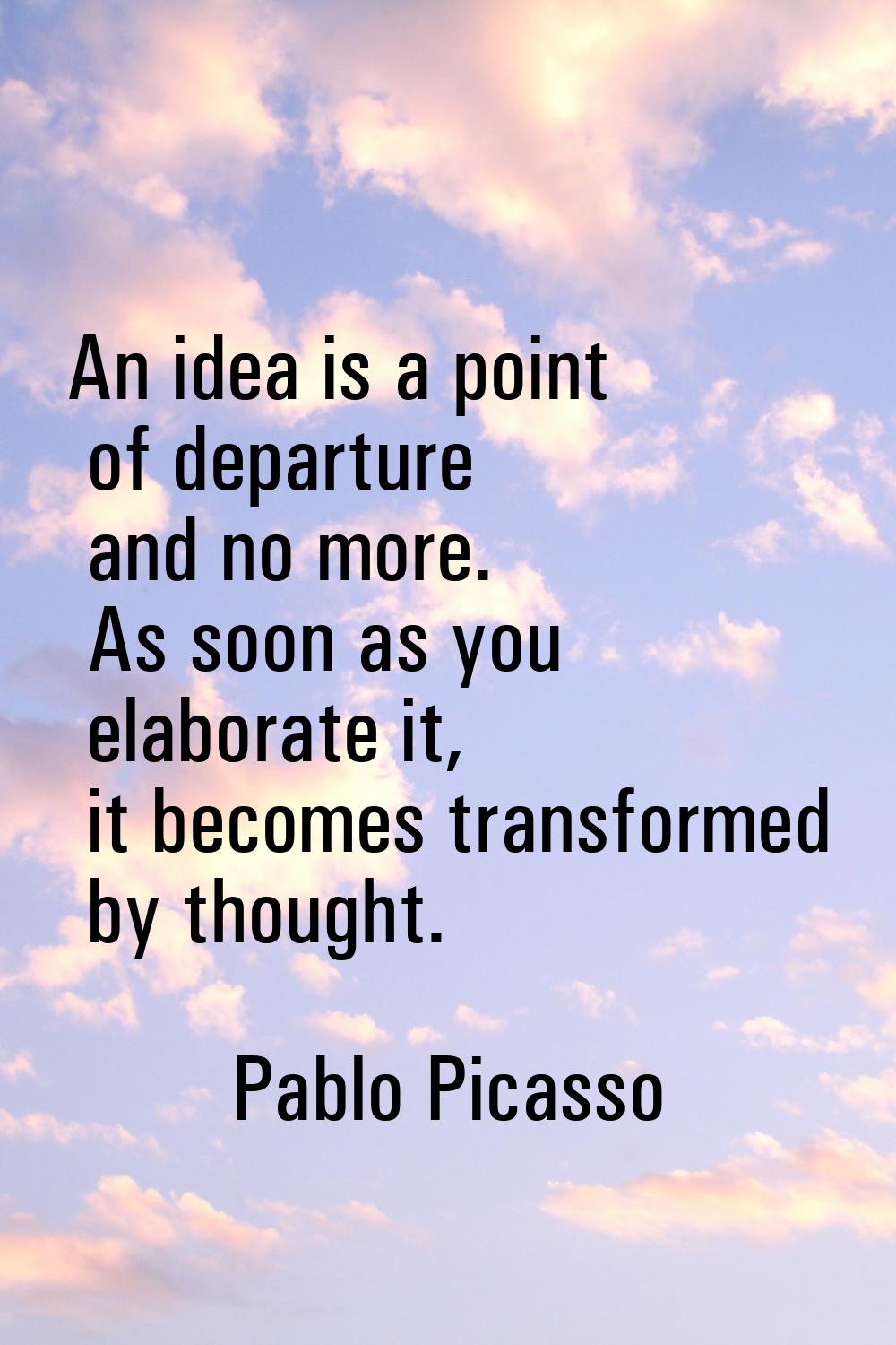 An idea is a point of departure and no more. As soon as you elaborate it, it becomes transformed by