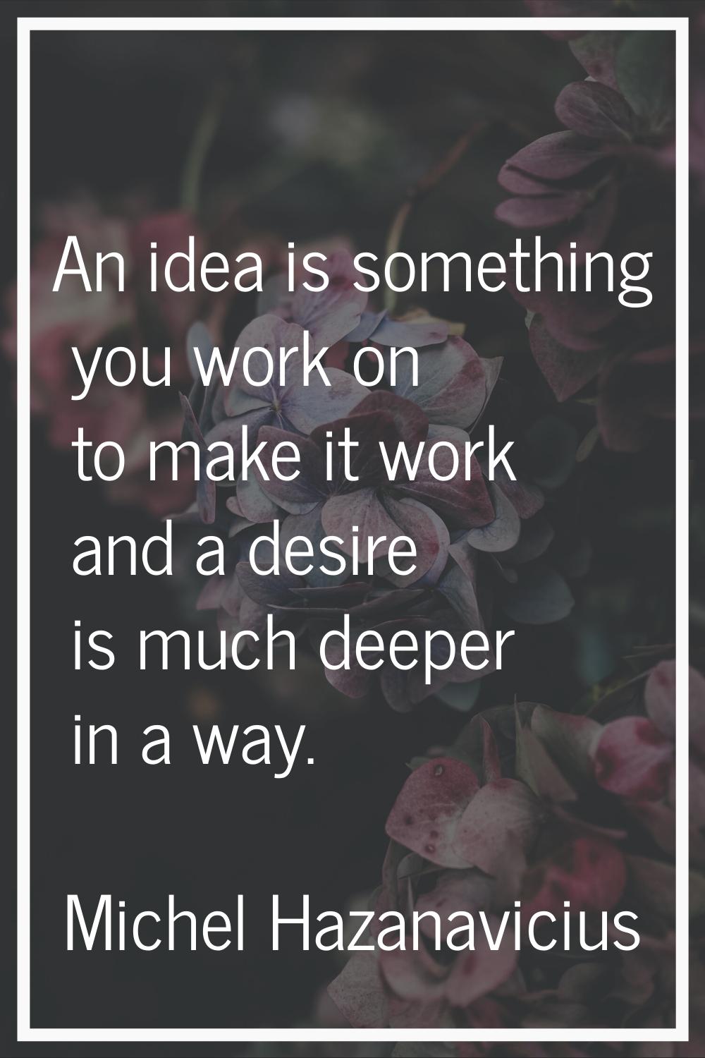 An idea is something you work on to make it work and a desire is much deeper in a way.