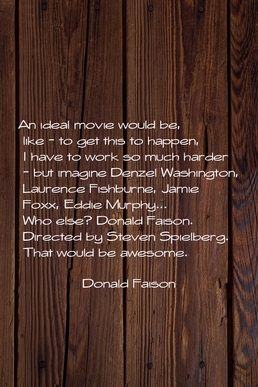 An ideal movie would be, like - to get this to happen, I have to work so much harder - but imagine 