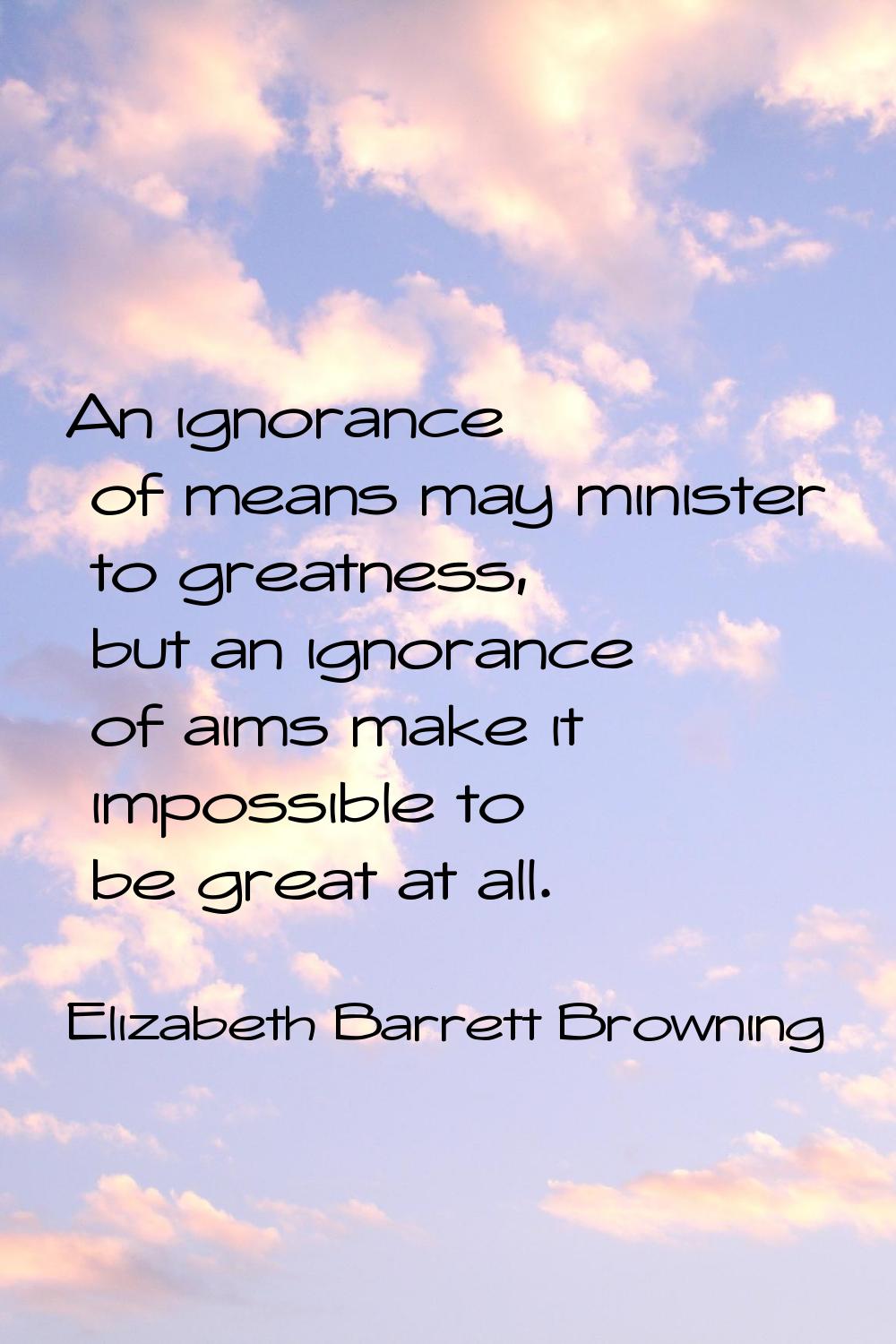 An ignorance of means may minister to greatness, but an ignorance of aims make it impossible to be 