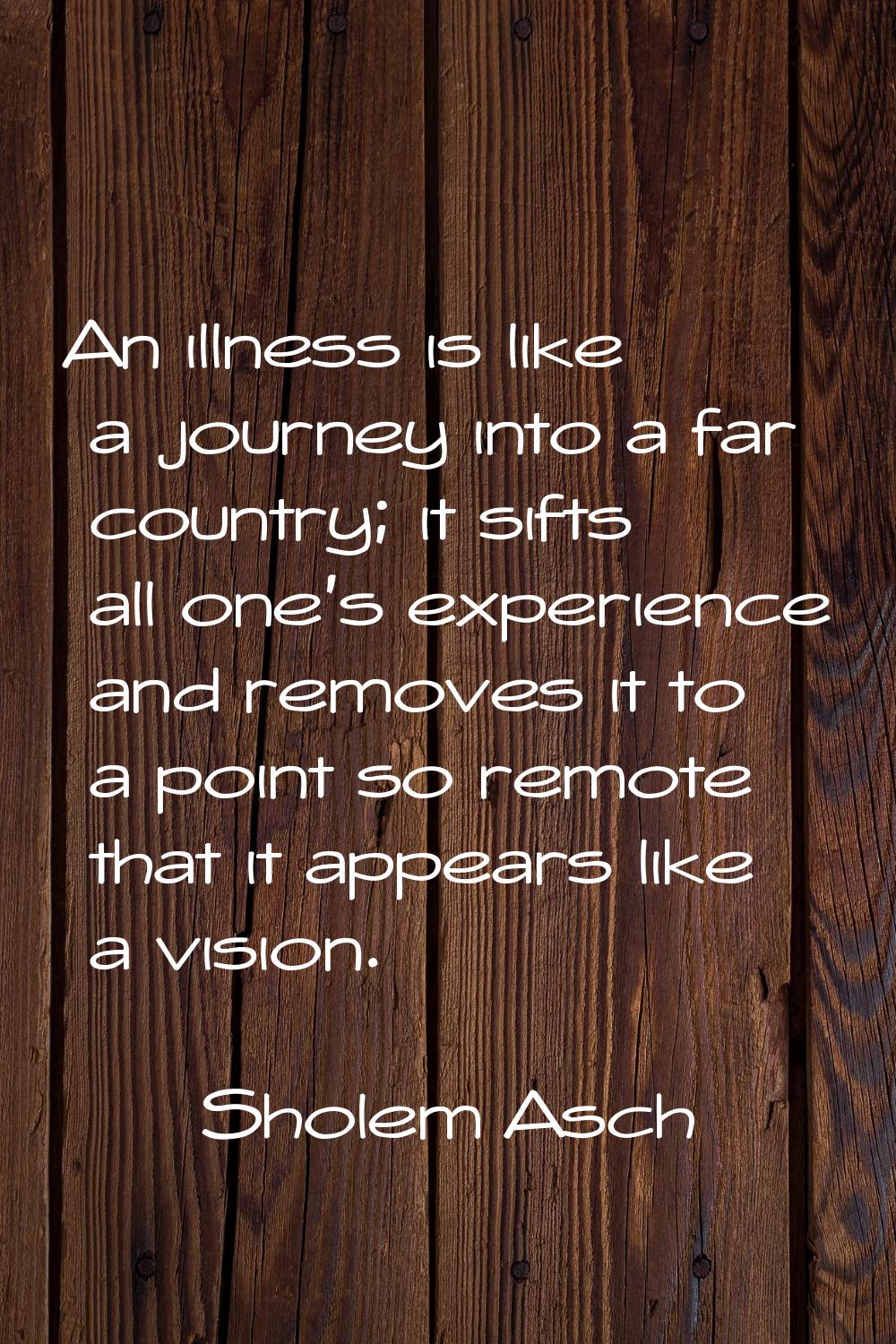 An illness is like a journey into a far country; it sifts all one's experience and removes it to a 
