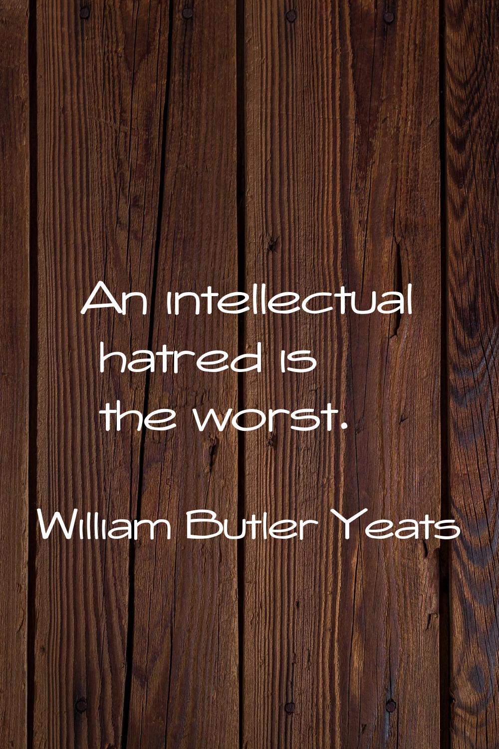 An intellectual hatred is the worst.