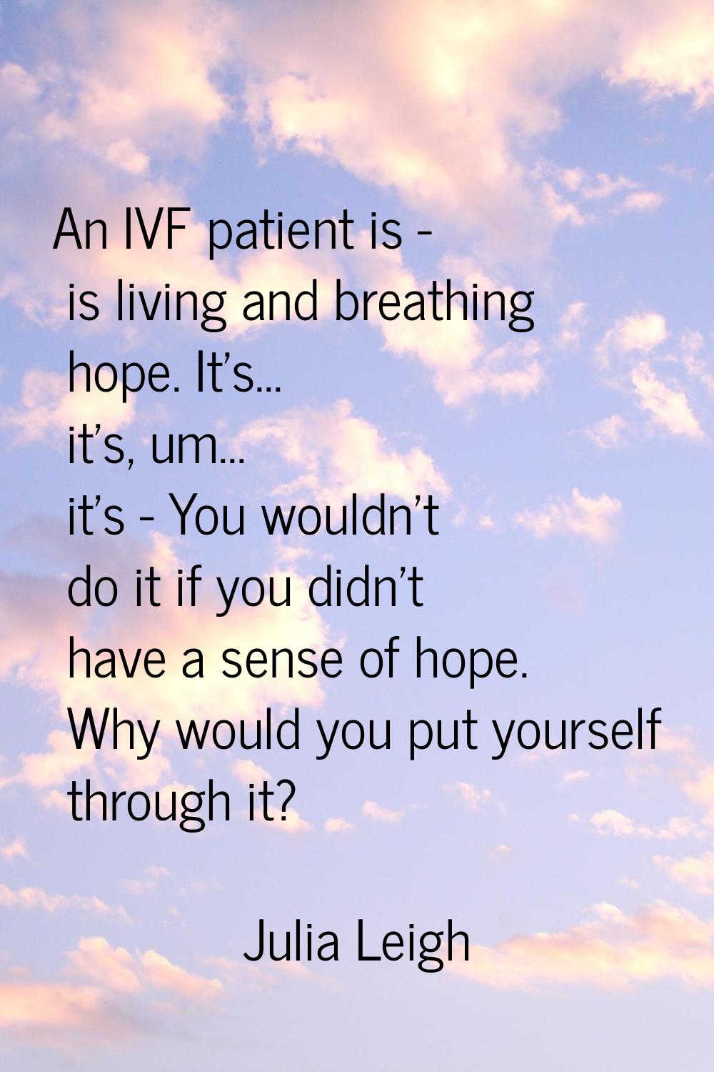 An IVF patient is - is living and breathing hope. It's... it's, um... it's - You wouldn't do it if 