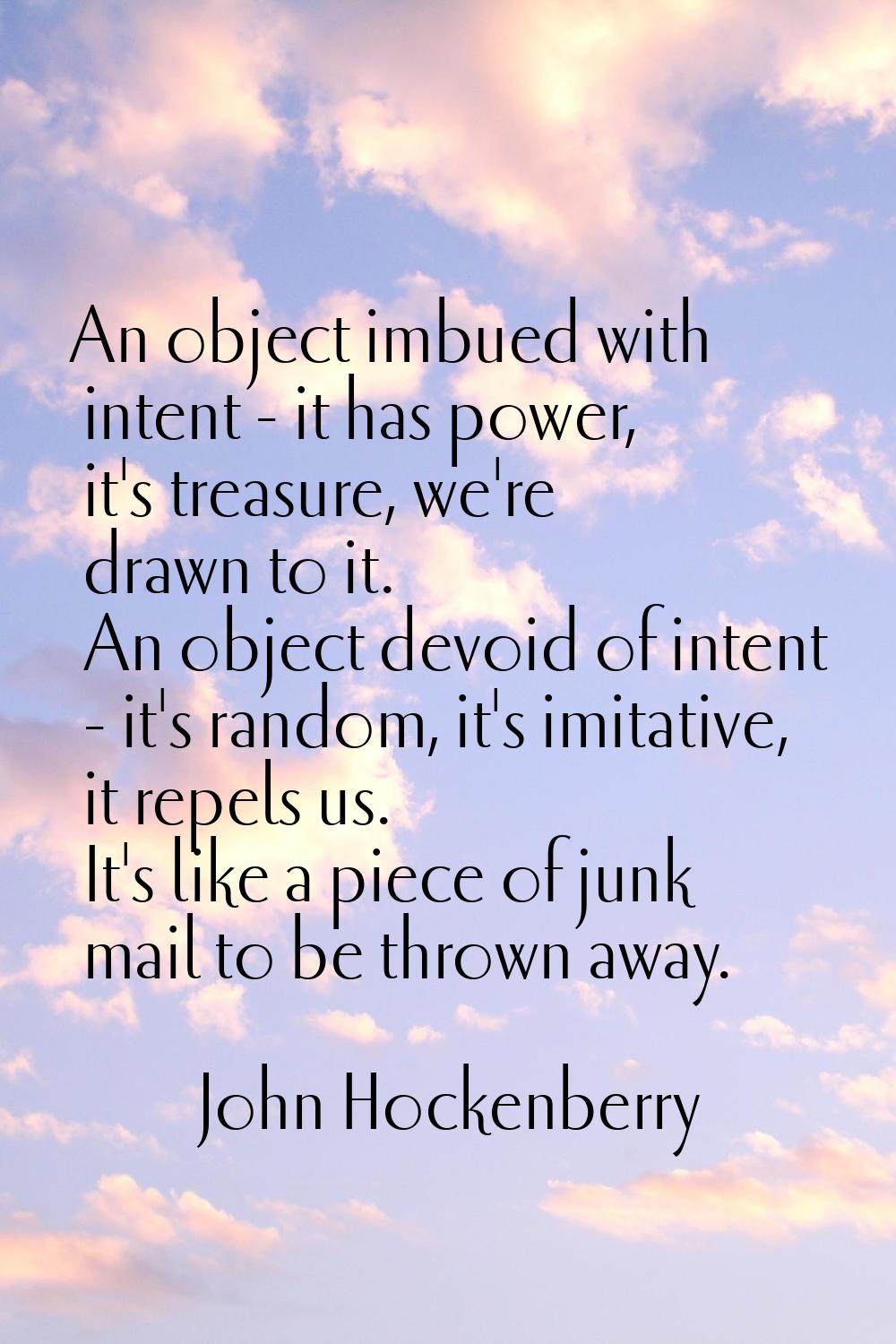 An object imbued with intent - it has power, it's treasure, we're drawn to it. An object devoid of 