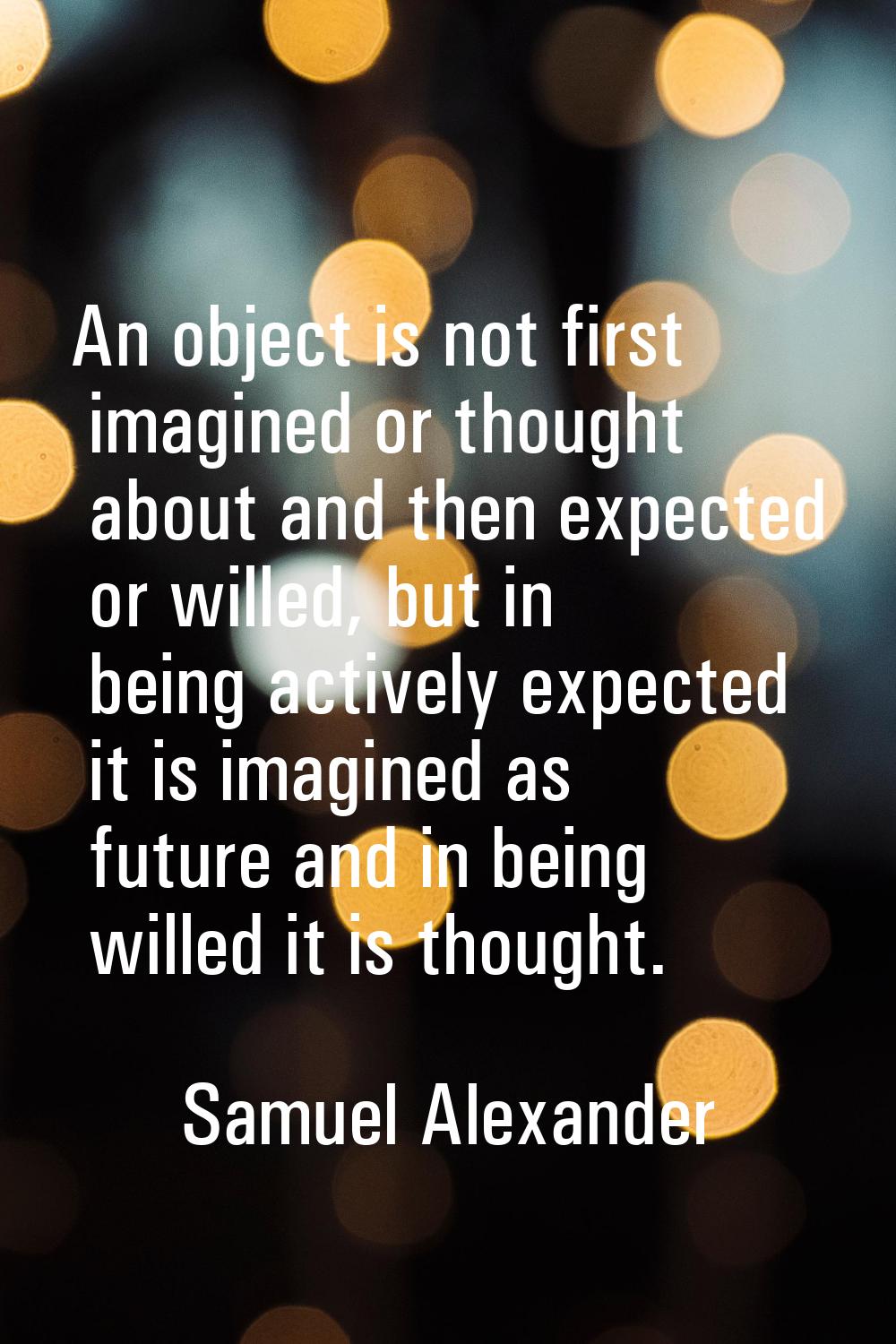 An object is not first imagined or thought about and then expected or willed, but in being actively