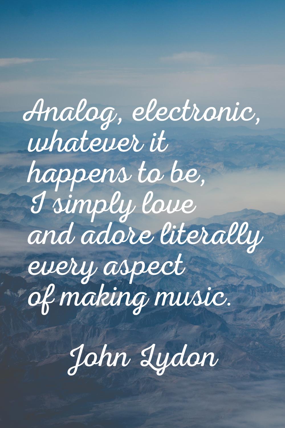 Analog, electronic, whatever it happens to be, I simply love and adore literally every aspect of ma