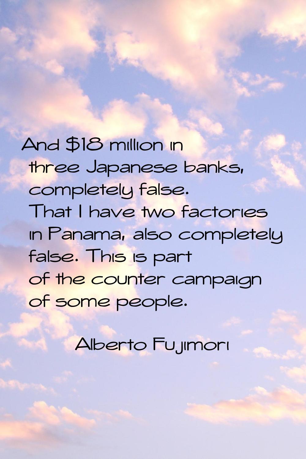 And $18 million in three Japanese banks, completely false. That I have two factories in Panama, als