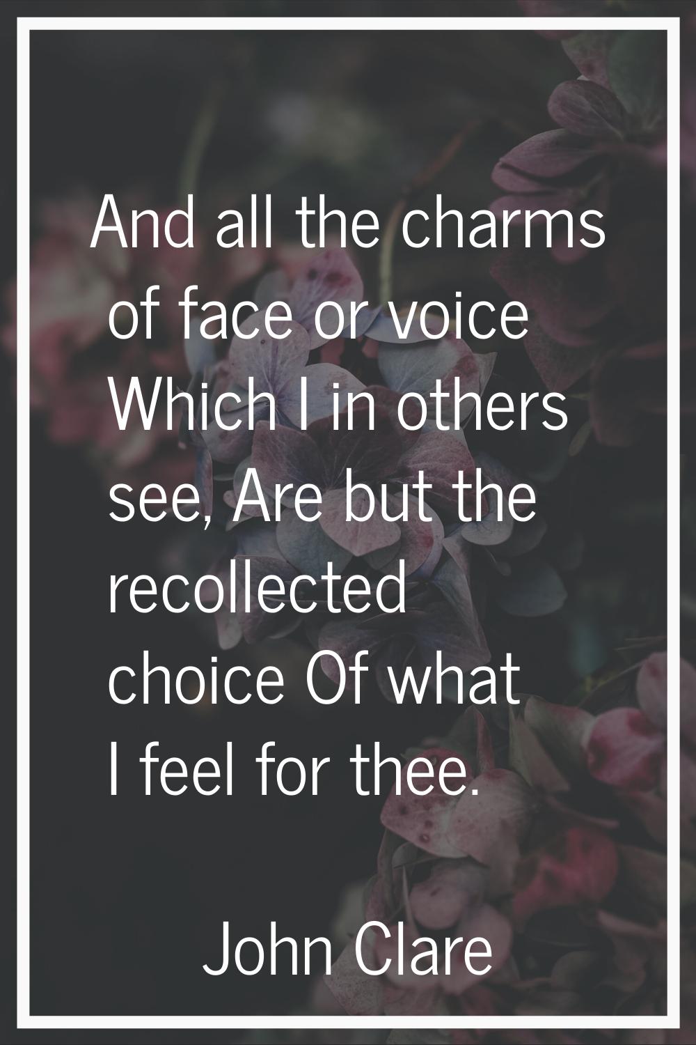 And all the charms of face or voice Which I in others see, Are but the recollected choice Of what I