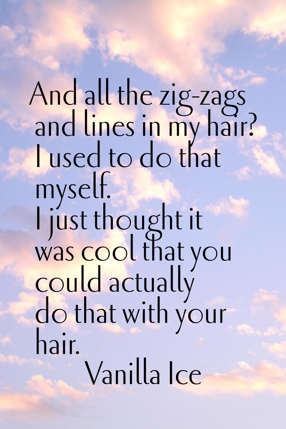 And all the zig-zags and lines in my hair? I used to do that myself. I just thought it was cool tha