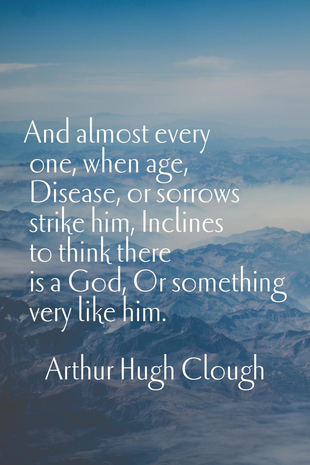 And almost every one, when age, Disease, or sorrows strike him, Inclines to think there is a God, O