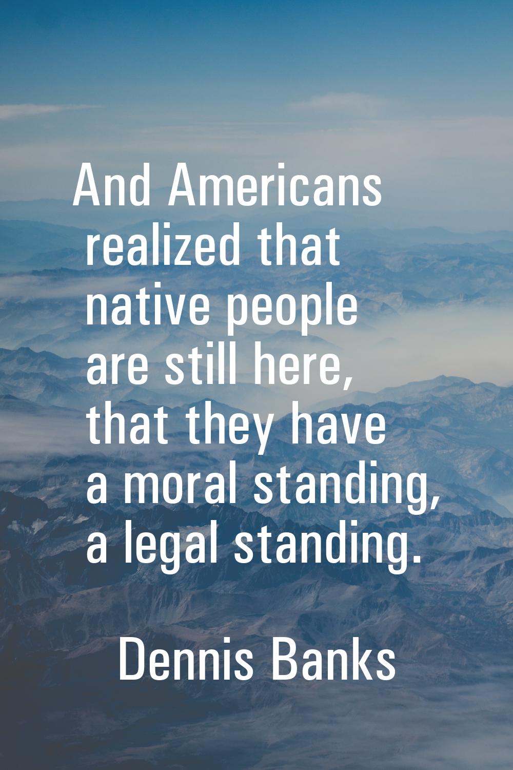 And Americans realized that native people are still here, that they have a moral standing, a legal 