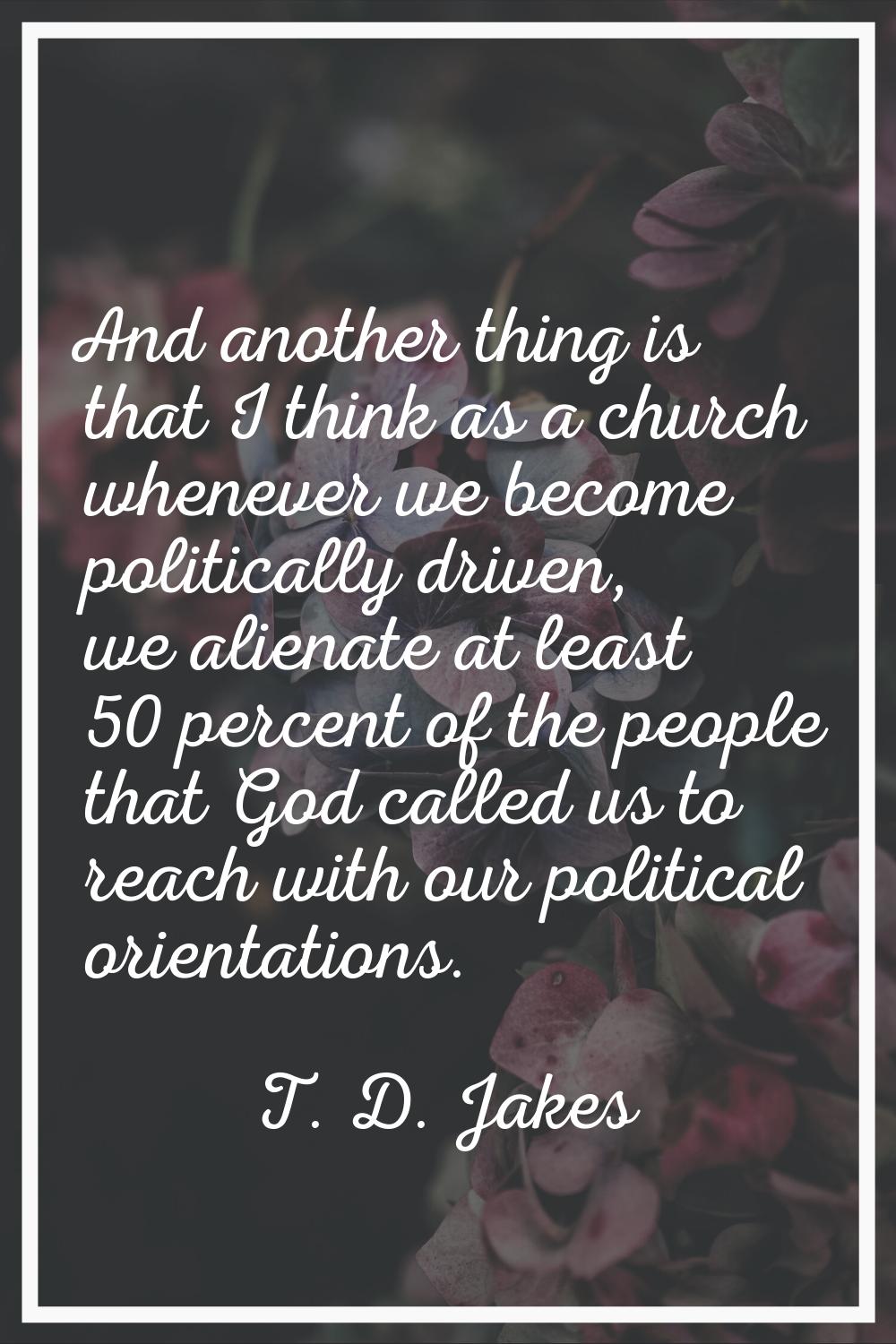And another thing is that I think as a church whenever we become politically driven, we alienate at
