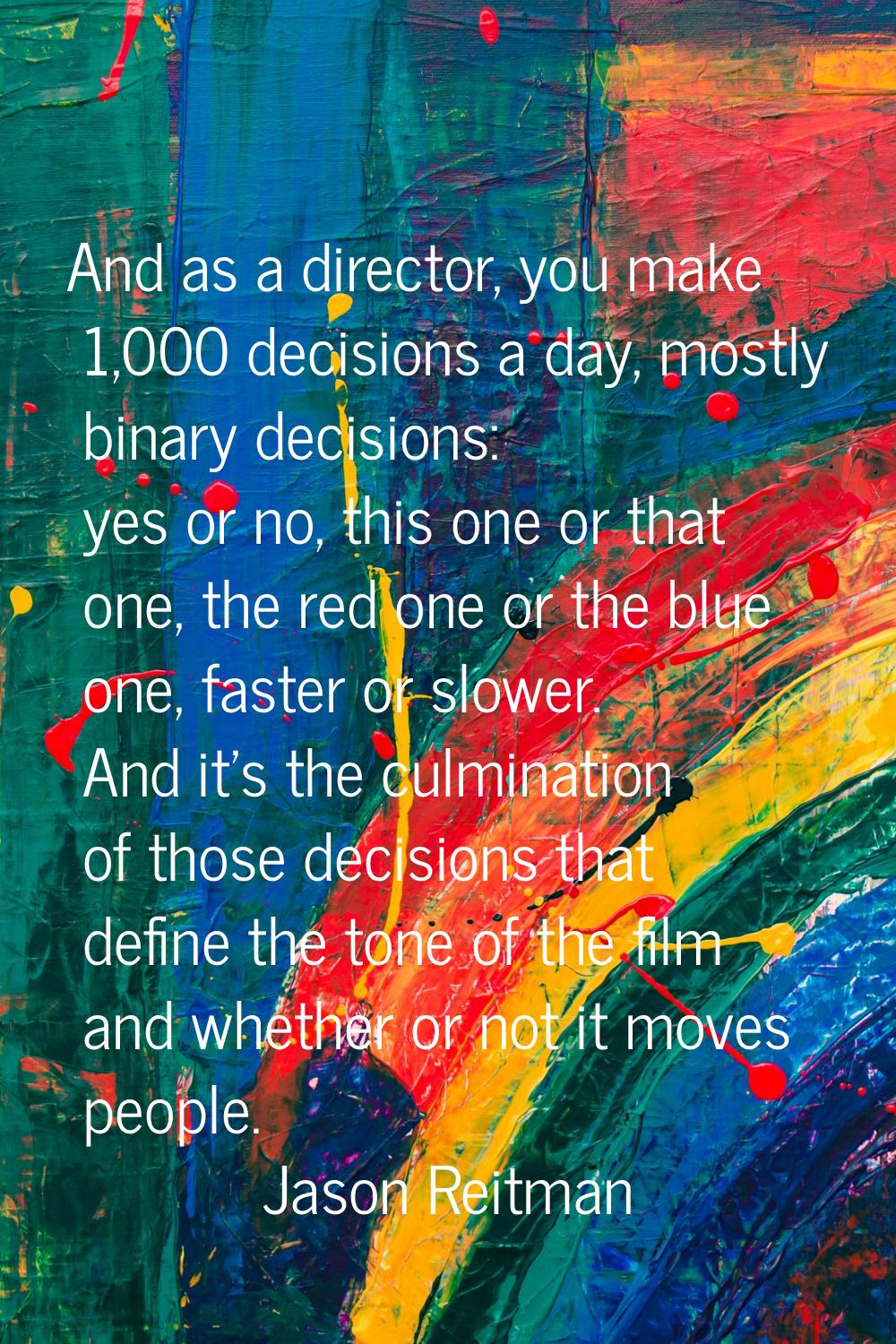 And as a director, you make 1,000 decisions a day, mostly binary decisions: yes or no, this one or 