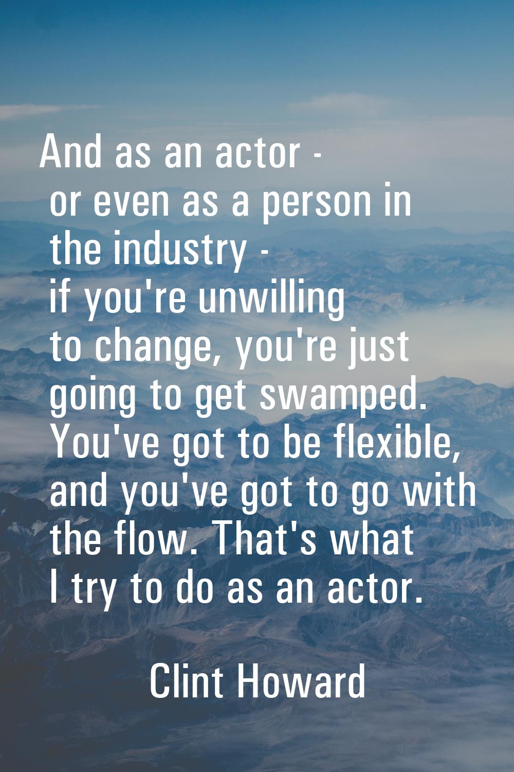 And as an actor - or even as a person in the industry - if you're unwilling to change, you're just 